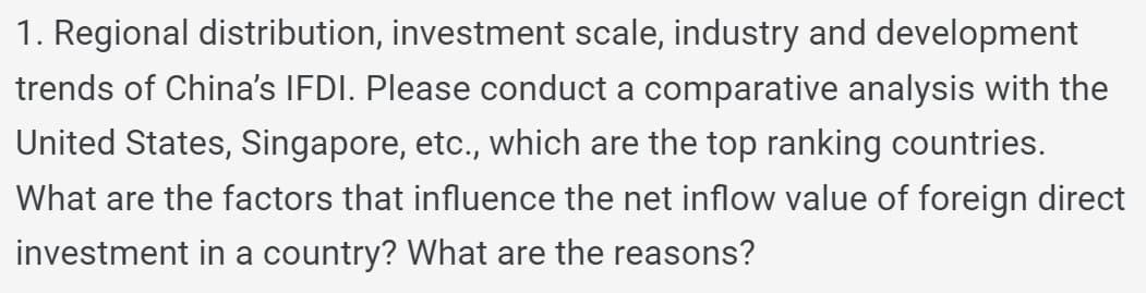 1. Regional distribution, investment scale, industry and development
trends of China's IFDI. Please conduct a comparative analysis with the
United States, Singapore, etc., which are the top ranking countries.
What are the factors that influence the net inflow value of foreign direct
investment in a country? What are the reasons?