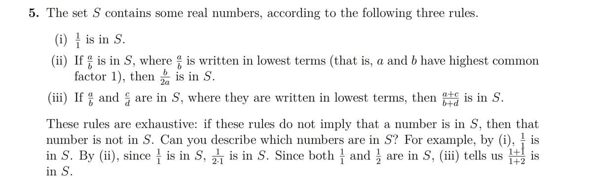 5. The set S contains some real numbers, according to the following three rules.
(i) is in S.
1
(ii) If % is in S, where is written in lowest terms (that is, a and b have highest common
factor 1), then is in S.
2a
(iii) If and are in S, where they are written in lowest terms, then is in S.
b+d
is
These rules are exhaustive: if these rules do not imply that a number is in S, then that
number is not in S. Can you describe which numbers are in S? For example, by (i),
in S. By (ii), sinceis in S, is in S. Since both andare in S, (iii) tells us is
in S.
2.1
1+1
1+2