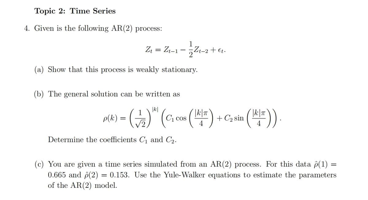 Topic 2: Time Series
4. Given is the following AR(2) process:
Zt = Zt-1
1
Zt-2+€t.
(a) Show that this process is weakly stationary.
(b) The general solution can be written as
|k|
|k|π]
p(k) = (1₂2) ² C₁ cos
COS
5 ( ¹K/²) + C₂ sin (1¹/¹/²)).
Determine the coefficients C₁ and С₂.
(c) You are given a time series simulated from an AR(2) process. For this data ô(1) =
0.665 and (2) = 0.153. Use the Yule-Walker equations to estimate the parameters
of the AR(2) model.