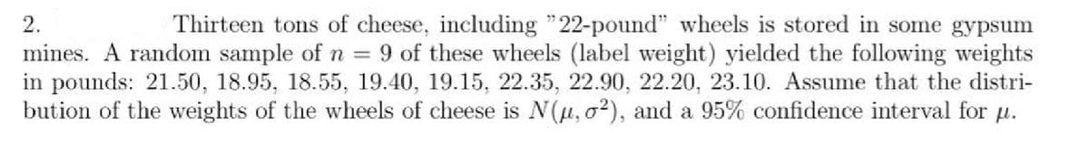 2.
Thirteen tons of cheese, including "22-pound" wheels is stored in some gypsum
mines. A random sample of n = 9 of these wheels (label weight) yielded the following weights
in pounds: 21.50, 18.95, 18.55, 19.40, 19.15, 22.35, 22.90, 22.20, 23.10. Assume that the distri-
bution of the weights of the wheels of cheese is N(μ, o²), and a 95% confidence interval for µ.