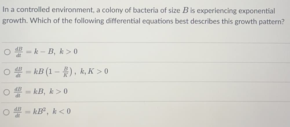 In a controlled environment, a colony of bacteria of size B is experiencing exponential
growth. Which of the following differential equations best describes this growth pattern?
O
O
O
O
d = k - B, k> 0
dt
B = kB (1), k, K > 0
dt
dB = kB, k> 0
dt
d = kB², k < 0