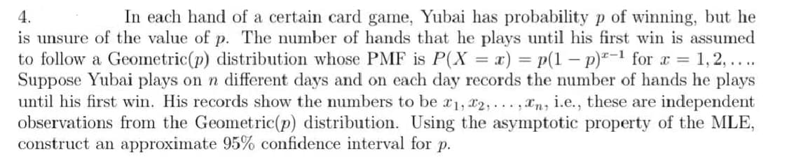 4.
In each hand of a certain card game, Yubai has probability p of winning, but he
is unsure of the value of p. The number of hands that he plays until his first win is assumed
to follow a Geometric (p) distribution whose PMF is P(X = x) = p(1-p)-1 for x = 1, 2, ....
Suppose Yubai plays on n different days and on each day records the number of hands he plays
until his first win. His records show the numbers to be 1, 2,..., n, i.e., these are independent
observations from the Geometric(p) distribution. Using the asymptotic property of the MLE,
construct an approximate 95% confidence interval for p.