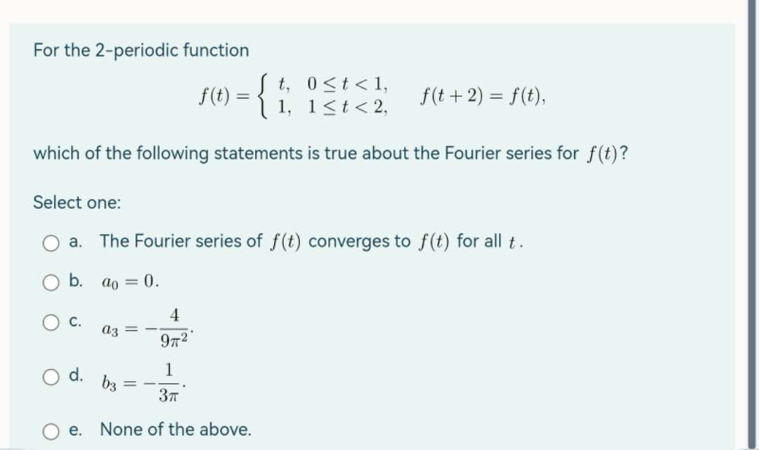 For the 2-periodic function
f(t) = {
0 < t < 1,
1 < t < 2,
which of the following statements is true about the Fourier series for f(t)?
O
C.
Select one:
a. The Fourier series of f(t) converges to f(t) for all t.
b. ao = 0.
a3
d. b3
=
4
977²
3T
t,
e. None of the above.
1,
f(t + 2) = f(t),