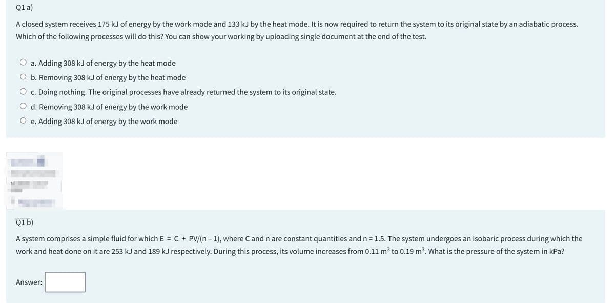 Q1 a)
A closed system receives 175 kJ of energy by the work mode and 133 kJ by the heat mode. It is now required to return the system to its original state by an adiabatic
Which of the following processes will do this? You can show your working by uploading single document at the end of the test.
a. Adding 308 kJ of energy by the heat mode
b. Removing 308 kJ of energy by the heat mode
c. Doing nothing. The original processes have already returned the system to its original state.
d. Removing 308 kJ of energy by the work mode
O e. Adding 308 kJ of energy by the work mode
process.
Q1 b)
-
A system comprises a simple fluid for which E = C + PV/(n − 1), where C and n are constant quantities and n = 1.5. The system undergoes an isobaric process during which the
work and heat done on it are 253 kJ and 189 kJ respectively. During this process, its volume increases from 0.11 m³ to 0.19 m³. What is the pressure of the system in kPa?
Answer: