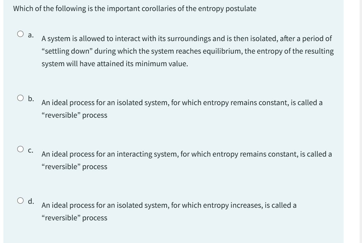 Which of the following is the important corollaries of the entropy postulate
a.
A system is allowed to interact with its surroundings and is then isolated, after a period of
"settling down" during which the system reaches equilibrium, the entropy of the resulting
system will have attained its minimum value.
O b.
An ideal process for an isolated system, for which entropy remains constant, is called a
"reversible" process
O c.
An ideal process for an interacting system, for which entropy remains constant, is called a
"reversible" process
d.
An ideal process for an isolated system, for which entropy increases, is called a
"reversible" process