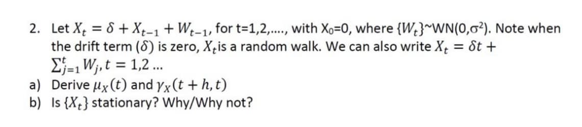 2. Let X = 8 + Xt-1 + Wt-1, for t=1,2,..., with Xo=0, where {W}~WN(0,0²). Note when
the drift term (8) is zero, X is a random walk. We can also write X₁ = St +
Σ=₁W₁, t = 1,2...
i=1
a) Derive μx (t) and yx (t + h, t)
b)
Is {X} stationary? Why/Why not?