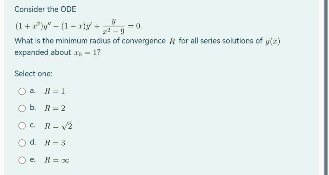 Consider the ODE
(1 + x²)y" - (1 x)y' +
= 0.
What is the minimum radius of convergence R for all series solutions of y(x)
expanded about co = 1?
Select one:
a.
b.
O C.
d.
e.
R = 1
R = 2
R = √2
R = 3
R = ∞
y
x²-9