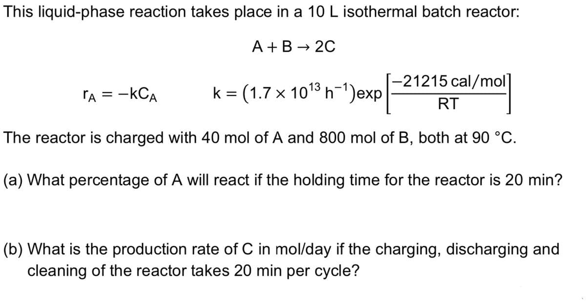 This liquid-phase reaction takes place in a 10 L isothermal batch reactor:
A +B → 20
-21215 cal/mol]
rA = -kCA
k = (1.7 x 101% h-1)exp
RT
The reactor is charged with 40 mol of A and 800 mol of B, both at 90 °C.
(a) What percentage of A will react if the holding time for the reactor is 20 min?
(b) What is the production rate of C in mol/day if the charging, discharging and
cleaning of the reactor takes 20 min per cycle?
