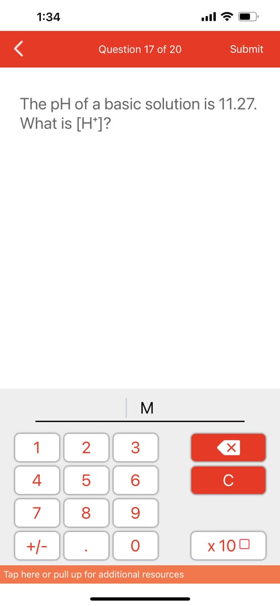 1:34
1
4
7
+/-
Question 17 of 20
The pH of a basic solution is 11.27.
What is [H*]?
2
5
8
M
3
60
9
O
Submit
Tap here or pull up for additional resources
XU
x 100