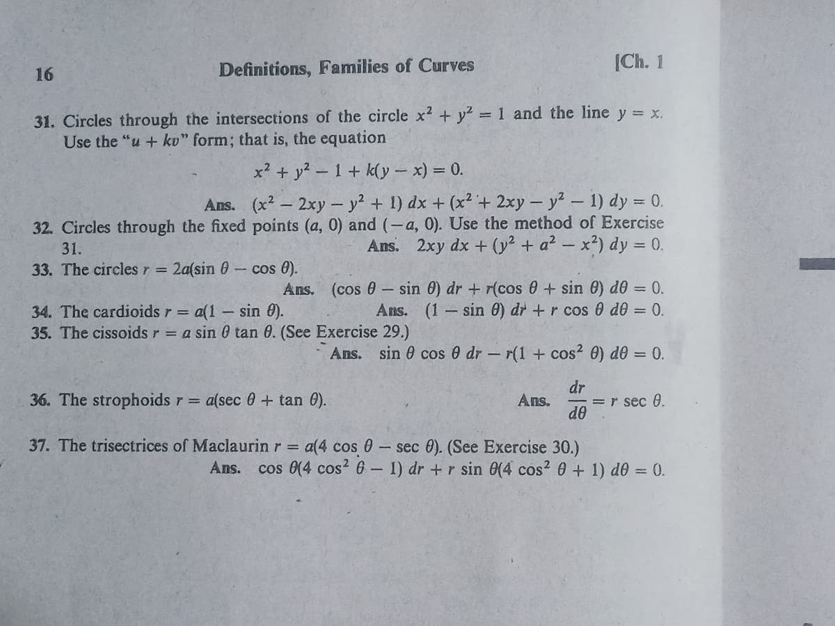 |Ch. 1
16
Definitions, Families of Curves
31. Circles through the intersections of the circle x2 + y? = 1 and the line y = x.
Use the "u + kv" form; that is, the equation
%3D
x? + y2 - 1+ k(y – x) = 0.
Ans. (x2 - 2xy – y² + 1) dx + (x²+ 2xy- y2-1) dy = 0.
32. Circles through the fixed points (a, 0) and (-a, 0). Use the method of Exercise
Ans. 2xy dx + (y² + a? – x?) dy = 0.
31.
-cos 0).
Ans. (cos 0- sin 0) dr + r(cos 0+ sin 0) d0 = 0.
33. The circles r =
2a(sin 0
Ans. (1 sin 0) dr +r cos 0 d0 = 0.
34. The cardioids r = a(1- sin 0).
35. The cissoids r = a sin 0 tan 0. (See Exercise 29.)
Ans. sin 0 cos e dr - r(1 + cos? 0) de = 0.
dr
= r sec 0.
de
36. The strophoids r =
a(sec 0+ tan 0).
Ans.
37. The trisectrices of Maclaurin r =
a(4 cos 0- sec 0). (See Exercise 30.)
cos 0(4 cos? 6 - 1) dr +r sin (4 cos? 0 + 1) d60 = 0.
Ans.
