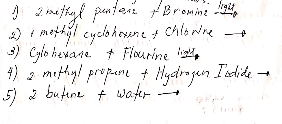 ) 2imethyl pentari Bronni
2) I methyl cyeloheyene t chlorine
3) Cylo hexane + Flourine ligt,
4) 2 mithyl propun + Hydrogun Iodide -
5) 2 butene ť water
+Bromine
ene

