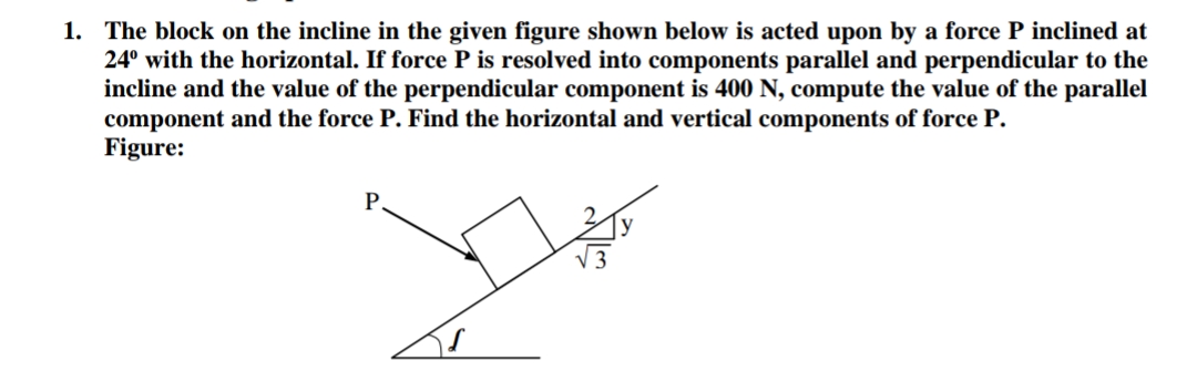 1. The block on the incline in the given figure shown below is acted upon by a force P inclined at
24° with the horizontal. If force P is resolved into components parallel and perpendicular to the
incline and the value of the perpendicular component is 400 N, compute the value of the parallel
component and the force P. Find the horizontal and vertical components of force P.
Figure:
