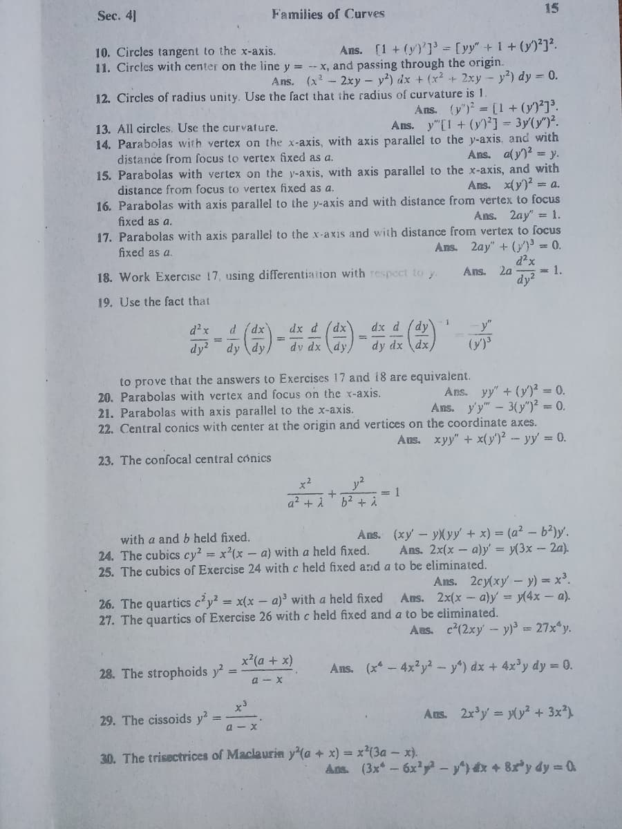 15
Sec. 4]
Families of Curves
Ans. (1 + (y)']' = [yy"+1 + (y)²]?.
10. Circles tangent to the x-axis.
11. Circles with center on the line y = --x, and passing through the origin.
Ans. (x- 2xy - y²) dx + (x? + 2xy - y?) dy = 0.
12. Circles of radius unity. Use the fact that the radius of curvature is 1.
Ans. (y') = [1 + (y)²]³.
Ans. y"[1 + (y)²] = 3y(y")².
14. Parabolas with vertex on the x-axis, with axis parallel to the y-axis, and with
Ans. aly)? = y.
13. All circles. Use the curvature.
distance from focus to vertex fixed as a.
15. Parabolas with vertex on the y-axis, with axis parallel to the x-axis, and with
Ans. x(y)? = a.
distance from focus to vertex fixed as a.
16. Parabolas with axis parallel to the y-axis and with distance from vertex to focus
fixed as a.
Ans. 2ay" =1.
17. Parabolas with axis parallel to the x-axis and with distance from vertex to focus
fixed as a.
Ans. 2ay" + (}')³ = 0.
Ans.
2a
= 1.
18. Work Exercise 17, using differentiation with respect to y.
dy?
19. Use the fact that
dx d (dx
dv dx dy,
d²x
d (dx
dx d
dy
%3D
dy?
dy (dy,
dy dx \dx,
(y)
to prove that the answers to Exercises 17 and 18 are equivalent.
20. Parabolas with vertex and focus on the x-axis.
21. Parabolas with axis parallel to the x-axis.
22. Central conics with center at the origin and vertices on the coordinate axes.
Ans. yy" + (y)² = 0.
Ans. y'y" - 3(y")² = 0.
Aus. xyy" + x(y')² - yy' = 0.
23. The confocal central cónics
x2
y2
+
= 1
a2 + A
b2 + i
Ans. (xy - yXyy + x) = (a² – b?)y'.
Ans. 2x(x - a)y' = y(3x - 2a).
with a and b held fixed.
24. The cubics cy? = x²(x – a) with a held fixed.
25. The cubics of Exercise 24 with c held fixed and a to be eliminated.
Ans. 2cy(xy- y) = x³.
Ans. 2x(x - a)y = y(4x - a).
26. The quartics c'y² = x(x – a)³ with a held fixed
27. The quartics of Exercise 26 with c held fixed and a to be eliminated.
Aus. c'(2xy- y)= 27x y.
x*(a + x)
28. The strophoids y
Ans. (x-4x²y2-y) dx + 4x'y dy = 0.
a - X
Ans. 2x'y= (y² + 3x)
29. The cissoids y?
a - x
30. The trisectrices of Maclaurin y'(a + x) = x²(3a - x).
Ans. (3x -6x - +8y dy 0
