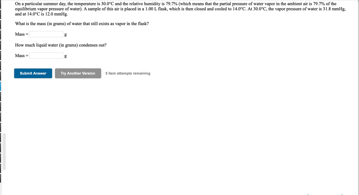 On a particular summer day, the temperature is 30.0°C and the relative humidity is 79.7% (which means that the partial pressure of water vapor in the ambient air is 79.7% of the
equilibrium vapor pressure of water). A sample of this air is placed in a 1.00 L flask, which is then closed and cooled to 14.0°C. At 30.0°C, the vapor pressure of water is 31.8 mmHg,
and at 14.0°C is 12.0 mmHg.
What is the mass (in grams) of water that still exists as vapor in the flask?
Mass =
How much liquid water (in grams) condenses out?
Mass =
Submit Answer
Try Another Version
5 item attempts remaining

