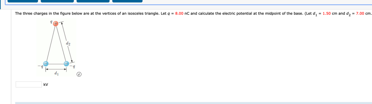 The three charges in the figure below are at the vertices of an isosceles triangle. Let
= 8.00 nC and calculate the electric potential at the midpoint of the base. (Let d,
= 1.50 cm and d, = 7.00 cm.
d2
d1
kV
