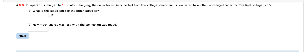 A 0.8 µF capacitor is charged to 15 V. After charging, the capacitor is disconnected from the voltage source and is connected to another uncharged capacitor. The final voltage is 5 V.
(a) What is the capacitance of the other capacitor?
µF
(b) How much energy was lost when the connection was made?
µJ
еВook
