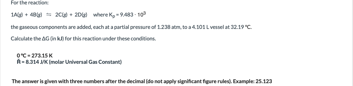 For the reaction:
1A(g) + 4B(g) 5 2C(g) + 2D(g)
where Kp = 9.483 · 103
%3D
the gaseous components are added, each at a partial pressure of 1.238 atm, to a 4.101L vessel at 32.19 °C.
Calculate the AG (in kJ) for this reaction under these conditions.
0°C = 273.15 K
Ř = 8.314 J/K (molar Universal Gas Constant)
%D
The answer is given with three numbers after the decimal (do not apply significant figure rules). Example: 25.123
