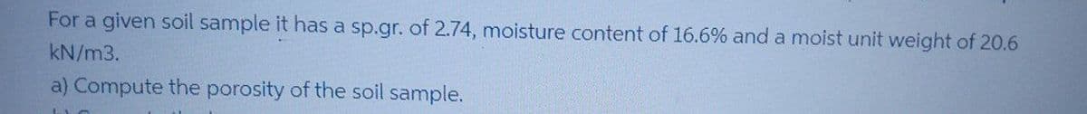 For a given soil sample it has a sp.gr. of 2.74, moisture content of 16.6% and a moist unit weight of 20.6
kN/m3.
a) Compute the porosity of the soil sample.
