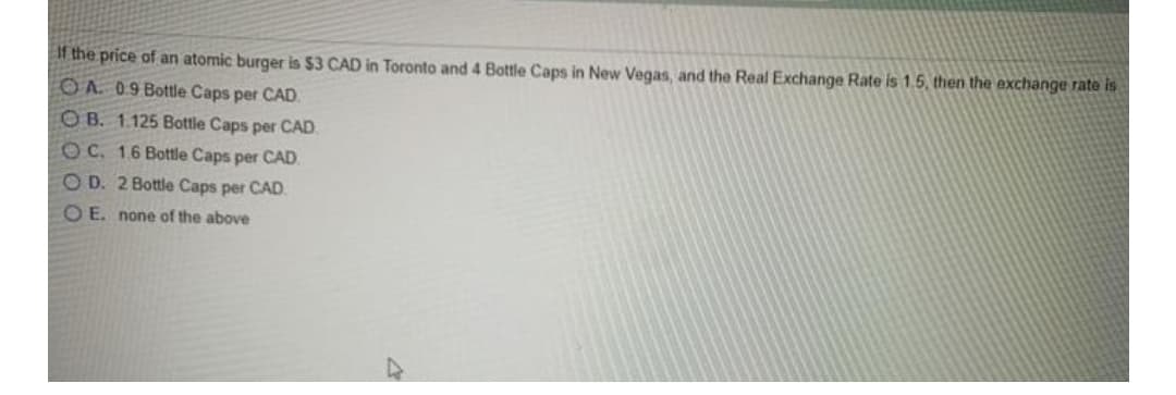 If the price of an atomic burger is $3 CAD in Toronto and 4 Bottle Caps in New Vegas, and the Real Exchange Rate is 1.5, then the exchange rate is
OA. 09 Bottle Caps per CAD.
O B. 1.125 Bottle Caps per CAD,
OC. 16 Bottle Caps per CAD.
O D. 2 Bottle Caps per CAD.
O E. none of the above
