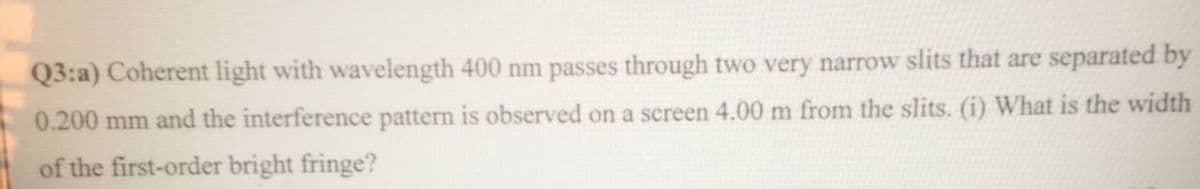 Q3:a) Coherent light with wavelength 400 nm passes through two very narrow slits that are separated by
0.200 mm and the interference pattern is observed on a screen 4.00 m from the slits. (i) What is the width
of the first-order bright fringe?
