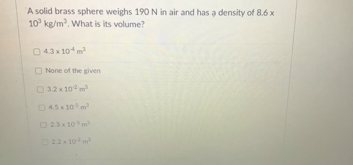 A solid brass sphere weighs 190 N in air and has a density of 8.6 x
10 kg/m3. What is its volume?
4.3 x 104 m3
None of the given
O 3.2 x 10-2 m3
4.5 x 105 m3
2.3 x 10-3 m3
2.2 x 102 m
