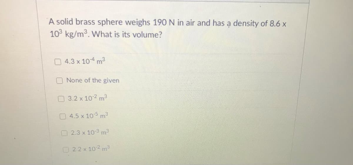 ### Question on Brass Sphere

A solid brass sphere weighs 190 N in air and has a density of 8.6 x 10³ kg/m³. What is its volume?

#### Answer Options:

- [ ] 4.3 x 10^-4 m³
- [ ] None of the given
- [ ] 3.2 x 10^-2 m³
- [ ] 4.5 x 10^-5 m³
- [ ] 2.3 x 10^-3 m³
- [ ] 2.2 x 10^-2 m³

### Explanation:

In the given question, we need to determine the volume of a solid brass sphere based on the provided weight and density.

Let's break down the steps to solve it:

1. **Identify Given Data:**
   - Weight of the brass sphere (W): 190 N 
   - Density of the brass sphere (ρ): 8.6 x 10³ kg/m³

2. **Formula Required:**
   - Weight (W) relates to mass (m) and gravity (g): \( W = mg \)
   - Density (ρ) is defined as mass (m) per unit volume (V): \( \rho = \frac{m}{V} \)
   - Volume (V) can be derived from density and mass.

3. **Steps to Solve:**
   - Calculate the mass (m) from weight (W): \( m = \frac{W}{g} \)
   - Use the standard gravitational acceleration \( g = 9.81 \, \text{m/s}^2 \):
     \( m = \frac{190 \, \text{N}}{9.81 \, \text{m/s}^2} = 19.37 \, \text{kg} \)
   - Calculate the volume (V) using density (ρ):
     \( V = \frac{m}{\rho} = \frac{19.37 \, \text{kg}}{8.6 \times 10³ \, \text{kg/m}³} \approx 2.25 \times 10^{-3} \, \text{m}³ \)

Based on these calculations, you can identify the correct answer from the options provided.