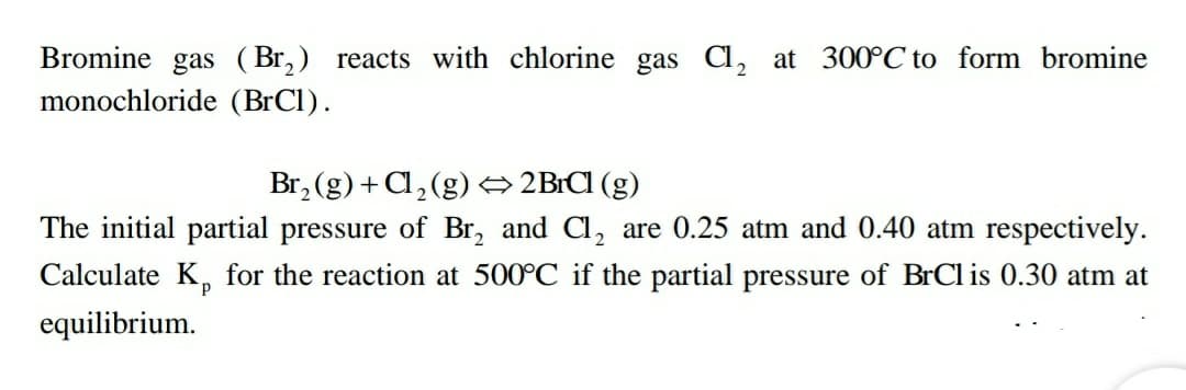 Bromine gas (Br,) reacts with chlorine gas Cl, at 300°C to form bromine
monochloride (BrCl).
Br, (g) + Cl, (g) → 2BrCI (g)
The initial partial pressure of Br, and Cl, are 0.25 atm and 0.40 atm respectively.
Calculate K, for the reaction at 500°C if the partial pressure of BrCl is 0.30 atm at
equilibrium.
