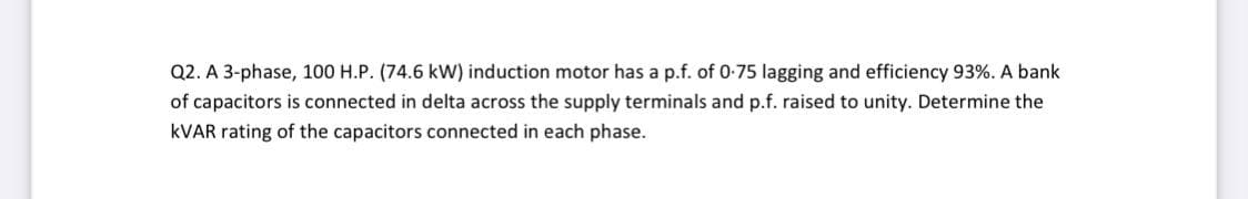 Q2. A 3-phase, 100 H.P. (74.6 kW) induction motor has a p.f. of 0-75 lagging and efficiency 93%. A bank
of capacitors is connected in delta across the supply terminals and p.f. raised to unity. Determine the
KVAR rating of the capacitors connected in each phase.
