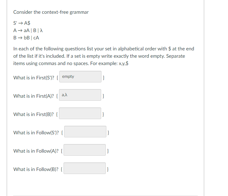 Consider the context-free grammar
S'→A$
A → aA|B|X
B → bB | CA
In each of the following questions list your set in alphabetical order with $ at the end
of the list if it's included. If a set is empty write exactly the word empty. Separate
items using commas and no spaces. For example: x,y,$
What is in First(S')? { empty
What is in First(A)? {a,λ
What is in First(B)? {
II
What is in Follow(S')? {
What is in Follow(A)? {
What is in Follow(B)? {
}
}
|}
}
|}
|}