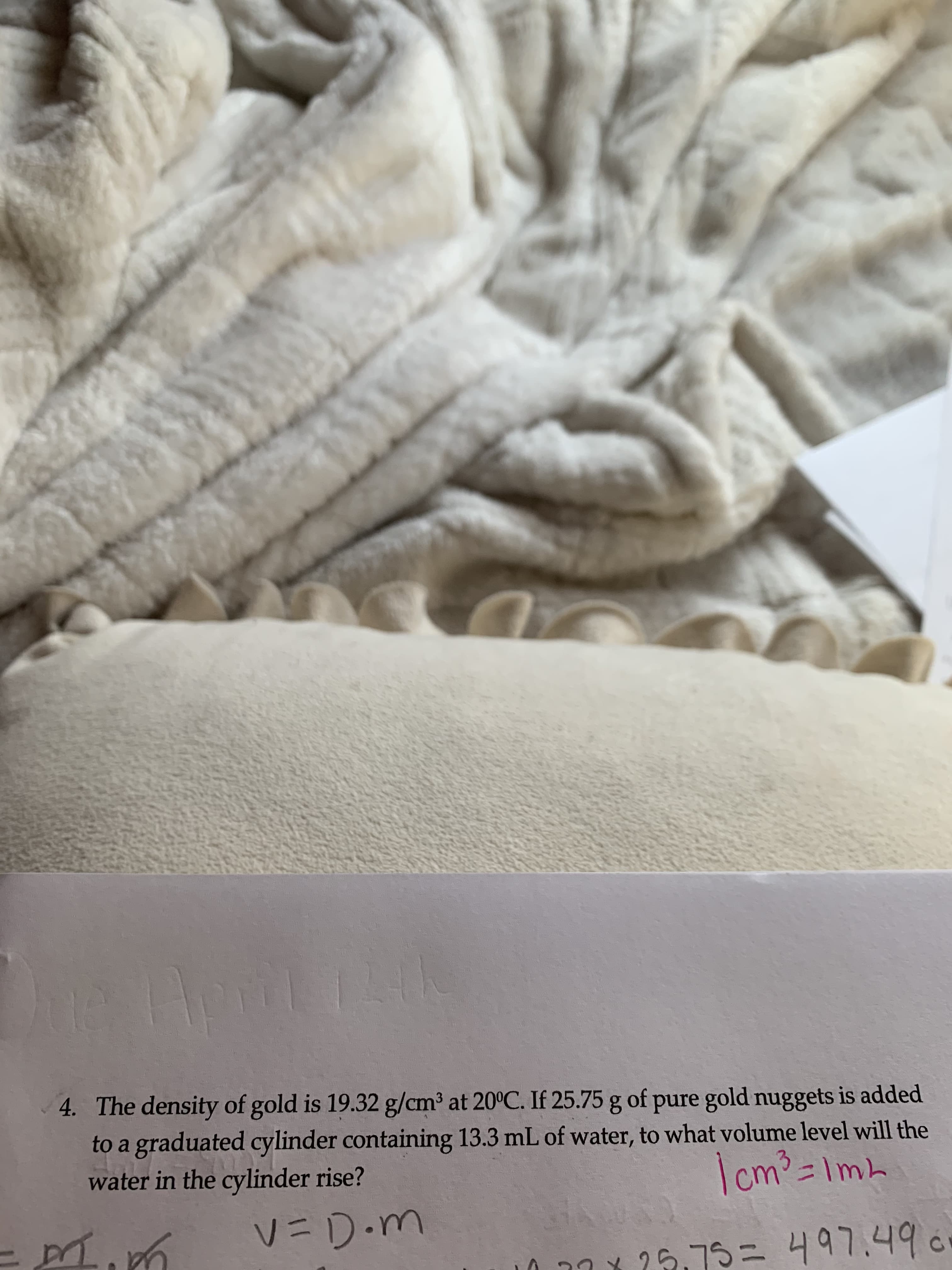 4. The density of gold is 19.32 g/cm³ at 20°C. If 25.75 g of pure gold nuggets is added
to a graduated cylinder containing 13.3 mL of water, to what volume level will the
water in the cylinder rise?
Icm³=Imh
V=D.m
25.75=497.490
