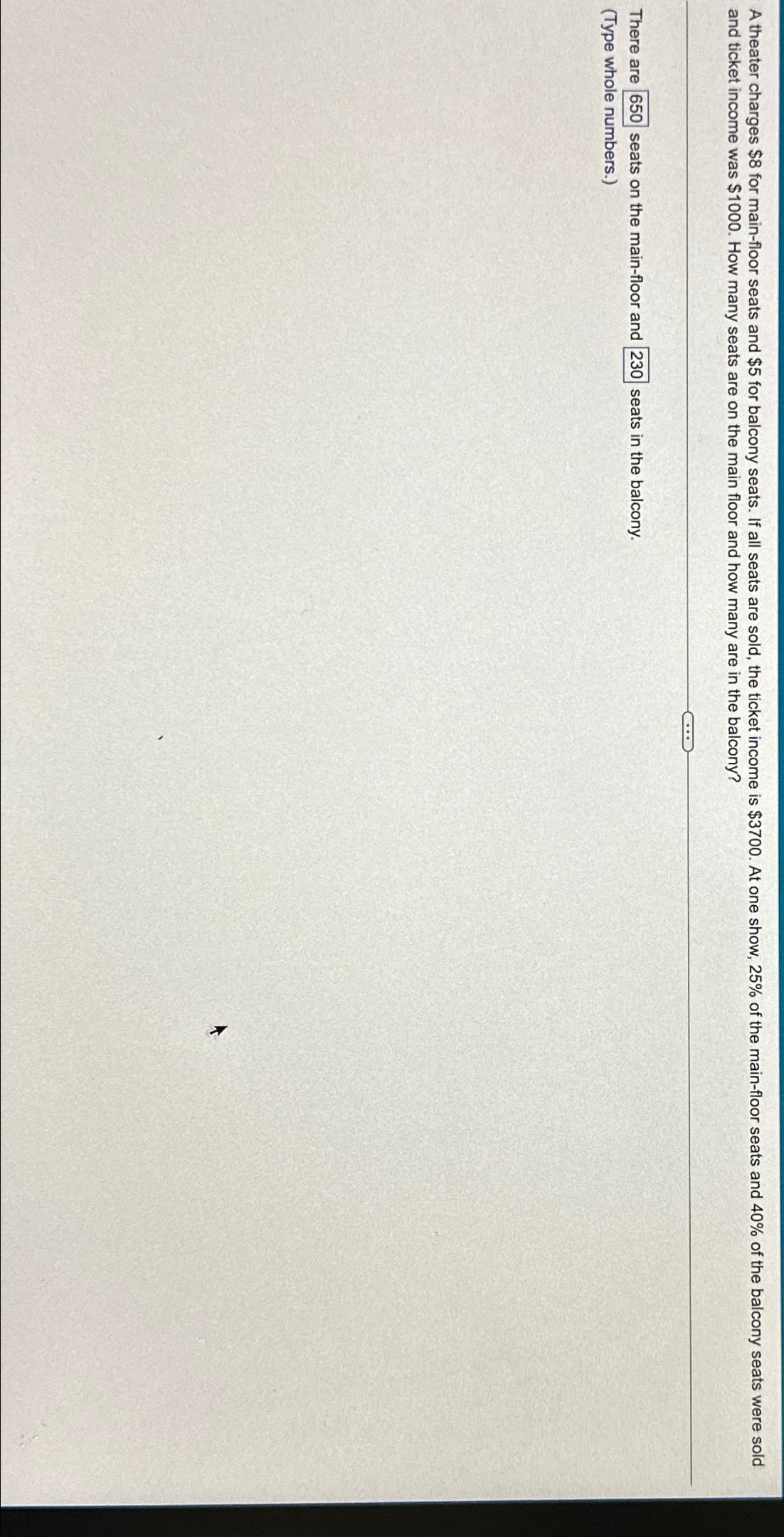 A theater charges $8 for main-floor seats and $5 for balcony seats. If all seats are sold, the ticket income is $3700. At one show, 25% of the main-floor seats and 40% of the balcony seats were sold
and ticket income was $1000. How many seats are on the main floor and how many are in the balcony?
There are 650 seats on the main-floor and 230 seats in the balcony.
(Type whole numbers.)