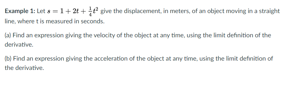 Example 1: Let s = 1+ 2t + t give the displacement, in meters, of an object moving in a straight
line, where t is measured in seconds.
(a) Find an expression giving the velocity of the object at any time, using the limit definition of the
derivative.
(b) Find an expression giving the acceleration of the object at any time, using the limit definition of
the derivative.
