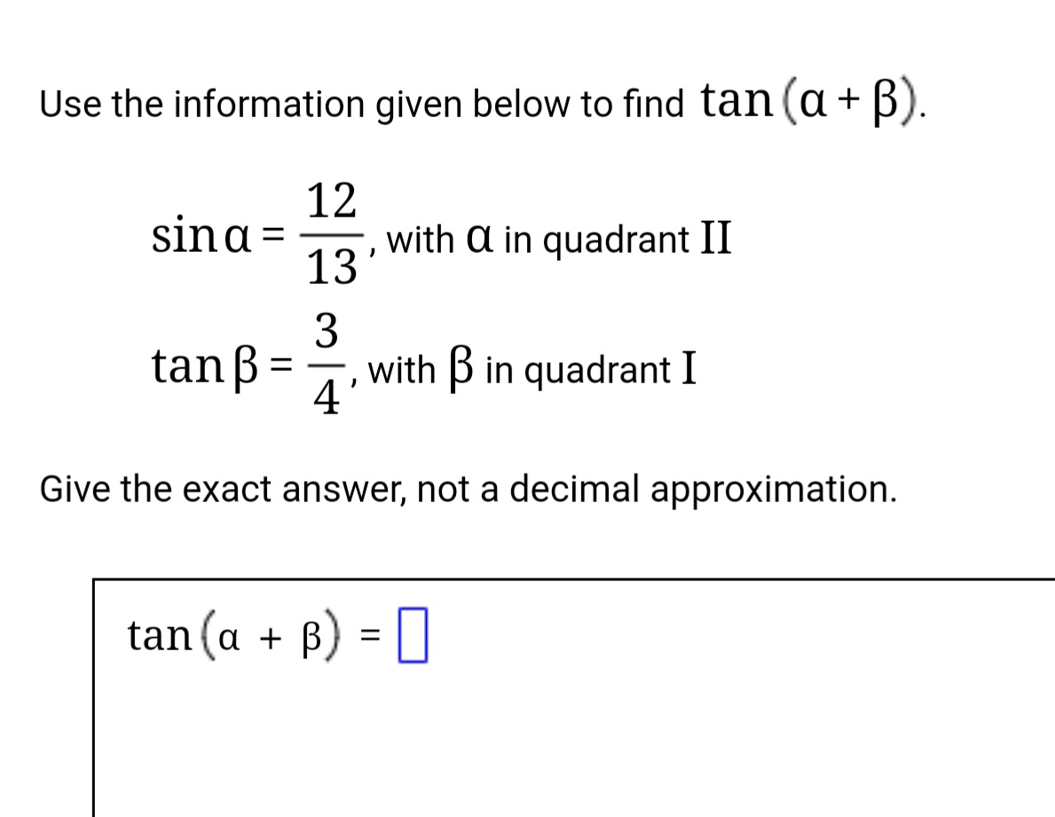 Use the information given below to find tan (a+ B).
12
with a in quadrant II
13
sina =
tanß
3
with B in quadrant I
-
4 °
Give the exact answer, not a decimal approximation.
tan (a + B) = I
