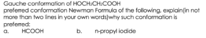 Gauche conformation of HOCH:CH:COOH
preferred conformation Newman Formula of the following, explain(in not
more than two lines in your own words)why such conformation is
preferred:
a.
HCOOH
b.
n-propyl iodide
