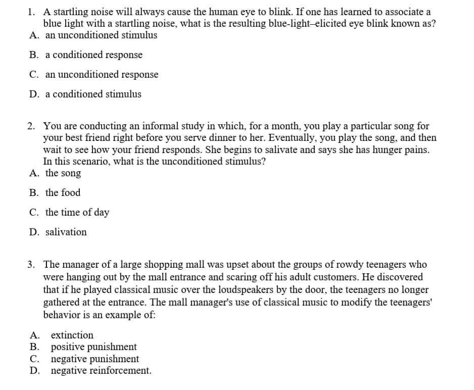 1. A startling noise will always cause the human eye to blink. If one has learned to associate a
blue light with a startling noise, what is the resulting blue-light-elicited eye blink known as?
A. an unconditioned stimulus
B. a conditioned response
C. an unconditioned response
D. a conditioned stimulus
2. You are conducting an informal study in which, for a month, you play a particular song for
your best friend right before you serve dinner to her. Eventually, you play the song, and then
wait to see how your friend responds. She begins to salivate and says she has hunger pains.
In this scenario, what is the unconditioned stimulus?
A. the song
B. the food
C. the time of day
D. salivation
3. The manager of a large shopping mall was upset about the groups of rowdy teenagers who
were hanging out by the mall entrance and scaring off his adult customers. He discovered
that if he played classical music over the loudspeakers by the door, the teenagers no longer
gathered at the entrance. The mall manager's use of classical music to modify the teenagers'
behavior is an example of:
A. extinction
B. positive punishment
negative punishment
D. negative reinforcement.
C.
