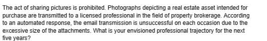 The act of sharing pictures is prohibited. Photographs depicting a real estate asset intended for
purchase are transmitted to a licensed professional in the field of property brokerage. According
to an automated response, the email transmission is unsuccessful on each occasion due to the
excessive size of the attachments. What is your envisioned professional trajectory for the next
five years?