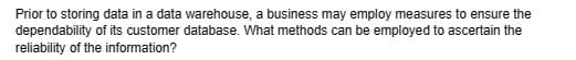 Prior to storing data in a data warehouse, a business may employ measures to ensure the
dependability of its customer database. What methods can be employed to ascertain the
reliability of the information?
