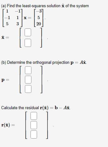 (a) Find the least-squares solution of the system
1
-1
5
P =
3
1 X =
3
5
20
[8]
(b) Determine the orthogonal projection p = Ax.
B
r(x) =
Calculate the residual r(x) = b - Ax
BI