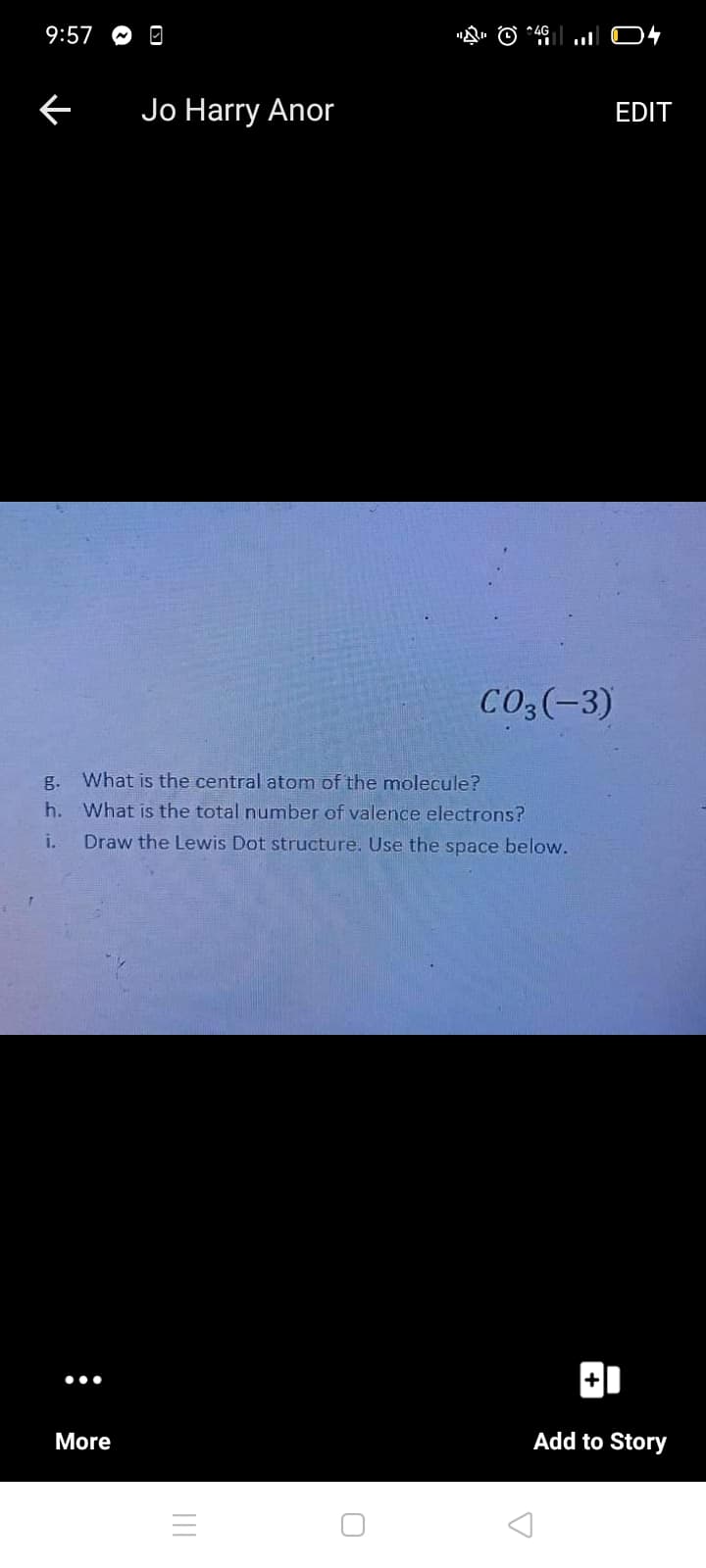 9:57 O
Jo Harry Anor
EDIT
CO3(-3)
g.
What is the central atom of the molecule?
h.
What is the total number of valence electrons?
i.
Draw the Lewis Dot structure. Use the space below.
•..
More
Add to Story
