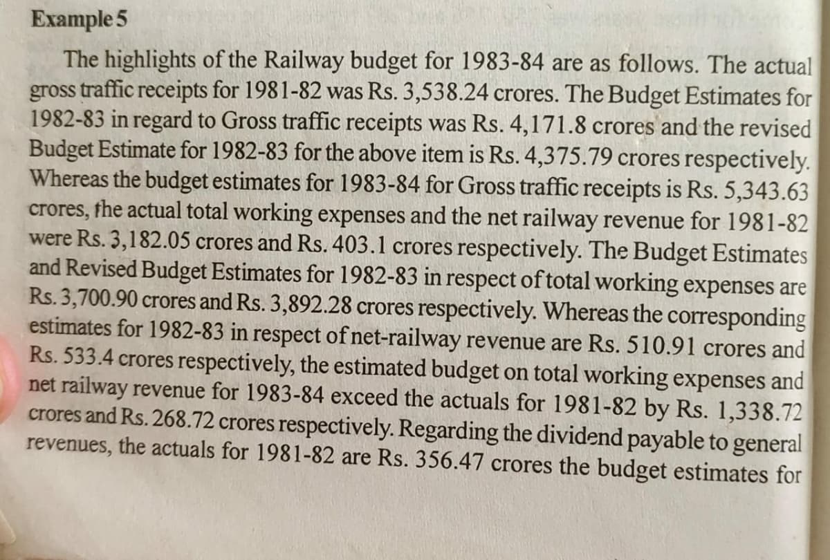 Example 5
The highlights of the Railway budget for 1983-84 are as follows. The actual
gross traffic receipts for 1981-82 was Rs. 3,538.24 crores. The Budget Estimates for
1982-83 in regard to Gross traffic receipts was Rs. 4,171.8 crores and the revised
Budget Estimate for 1982-83 for the above item is Rs. 4,375.79 crores respectively.
Whereas the budget estimates for 1983-84 for Gross traffic receipts is Rs. 5,343.63
crores, the actual total working expenses and the net railway revenue for 1981-82
were Rs. 3,182.05 crores and Rs. 403.1 crores respectively. The Budget Estimates
and Revised Budget Estimates for 1982-83 in respect of total working expenses are
Rs. 3,700.90 crores and Rs. 3,892.28 crores respectively. Whereas the corresponding
estimates for 1982-83 in respect of net-railway revenue are Rs. 510.91 crores and
Rs. 533.4 crores respectively, the estimated budget on total working expenses and
net railway revenue for 1983-84 exceed the actuals for 1981-82 by Rs. 1,338.72
crores and Rs. 268.72 crores respectively. Regarding the dividend payable to general
revenues, the actuals for 1981-82 are Rs. 356.47 crores the budget estimates for