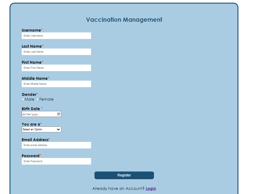 Vaccination Management
Username
Enter Username
Last Name
Enter Last Name
First Name
Enter First Name
Middle Name*
Enter Middle Name
Gender
O Male o Female
Birth Date *
dd/ nn/ yyy
You are a"
Select an Option
Email Address"
Enter email address
Password"
Enter Password
Register
Already have an Account? Login
