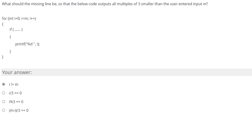 What should the missing line be, so that the below code outputs all multiples of 3 smaller than the user-entered input m?
for (int i=0; i<m; i++)
{
}
if (.....)
{
}
printf("%d ", i);
Your answer:
i !=m
i/3 == 0
O 1%3 == 0
O (m-1)/3 == 0