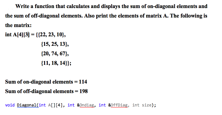 Write a function that calculates and displays the sum of on-diagonal elements and
the sum of off-diagonal elements. Also print the elements of matrix A. The following is
the matrix:
int A[4][3] = {{22, 23, 10},
{15, 25, 13},
{20, 74, 67},
{11, 18, 14}};
Sum of on-diagonal elements = 114
Sum of off-diagonal elements = 198
void Diagonal(int A[][4], int &Ondiag, int &OffDiag, int size);