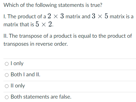 Which of the following statements is true?
1. The product of a 2 × 3 matrix and 3 × 5 matrix is a
matrix that is 5 x 2.
II. The transpose of a product is equal to the product of
transposes in reverse order.
O I only
O Both I and II.
O II only
O Both statements are false.