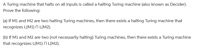 A Turing machine that halts on all inputs is called a halting Turing machine (also known as Decider).
Prove the following:
(a) If M1 and M2 are two halting Turing machines, then there exists a halting Turing machine that
recognizes L(M1) L(M2).
(b) If M1 and M2 are two (not necessarily halting) Turing machines, then there exists a Turing machine
that recognizes L(M1) L(M2).