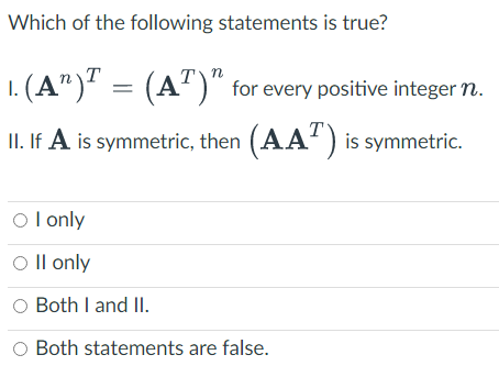 Which of the following statements is true?
·(A¹)T = (AT)”
(AT) for every positive integer n.
II. If A is symmetric, then (AA) is symmetric.
OI only
O II only
O Both I and II.
O Both statements are false.