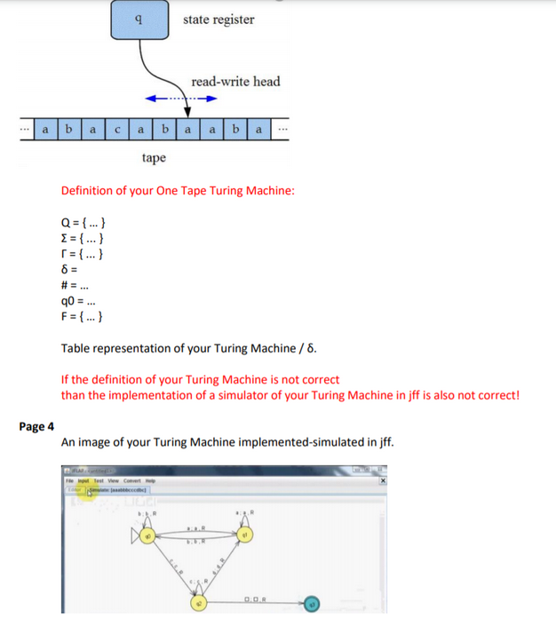 9
Page 4
state register
read-write head
a bacaba aba
tape
Definition of your One Tape Turing Machine:
Q = {...}
{ = {...}
r = {...}
8=
# =...
90 = ...
F = {...}
Table representation of your Turing Machine / 8.
If the definition of your Turing Machine is not correct
than the implementation of a simulator of your Turing Machine in jff is also not correct!
An image of your Turing Machine implemented-simulated in jff.
0.0.8