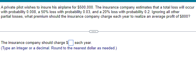 A private pilot wishes to insure his airplane for $500,000. The insurance company estimates that a total loss will occur
with probability 0.008, a 50% loss with probability 0.03, and a 20% loss with probability 0.2. Ignoring all other
partial losses, what premium should the insurance company charge each year to realize an average profit of $800?
The insurance company should charge $ each year.
(Type an integer or a decimal. Round to the nearest dollar as needed.)