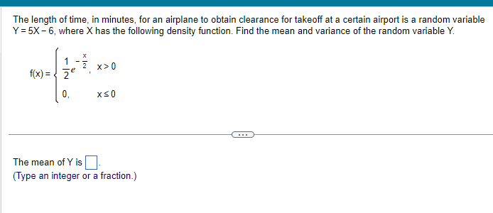 The length of time, in minutes, for an airplane to obtain clearance for takeoff at a certain airport is a random variable
Y = 5X-6, where X has the following density function. Find the mean and variance of the random variable Y.
2-f307
f(x) = Ze
X
1 2 x>0
x≤0
The mean of Y is
(Type an integer or a fraction.)