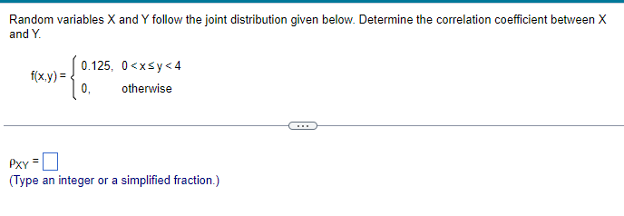 Random variables X and Y follow the joint distribution given below. Determine the correlation coefficient between X
and Y.
f(x,y)=
{0.5
0,
=
0.125, 0<x<y<4
otherwise
PXY
(Type an integer or a simplified fraction.)